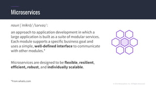 © 2018 Mesosphere, Inc. All Rights Reserved.
noun | ˈmīkrō/ /ˈsərvəs/ :
an approach to application development in which a
large application is built as a suite of modular services.
Each module supports a specific business goal and
uses a simple, well-defined interface to communicate
with other modules.*
Microservices are designed to be flexible, resilient,
efficient, robust, and individually scalable.
*From whatis.com
Microservices
 
