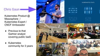 Chris Gaun
Kubernetes Product @
Mesosphere /
Kubernetes Expert /
CNCF Ambasador
● Previous to that
Gartner analyst
covering public IaaS
● Kubernetes
community for 3 years
 