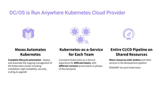 DC/OS is Run Anywhere Kubernetes Cloud Provider
Kubernetes-as-a-Service
for Each Team
Consistent Kubernetes-as-a-Service
experience for different teams, with
different versions across teams or phases
of dev/test/prod
Mesos Automates
Kubernetes
Complete lifecycle automation - Deploy
and automate the ongoing management of
the Kubernetes cluster including
installation, high availability, security,
scaling, & upgrade
Entire CI/CD Pipeline on
Shared Resources
Share resources with Jenkins and other
services in the development pipeline
ROADMAP: bin pack Kubernetes
 