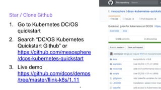 4
Star / Clone Github
1. Go to Kubernetes DC/OS
quickstart
2. Search “DC/OS Kubernetes
Quickstart Github” or
https://github.com/mesosphere
/dcos-kubernetes-quickstart
3. Live demo
https://github.com/dcos/demos
/tree/master/flink-k8s/1.11
 