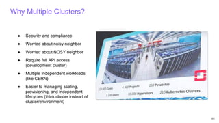46
Why Multiple Clusters?
● Security and compliance
● Worried about noisy neighbor
● Worried about NOSY neighbor
● Require full API access
(development cluster)
● Multiple independent workloads
(like CERN)
● Easier to managing scaling,
provisioning, and independent
lifecycles (think cluster instead of
cluster/environment)
 