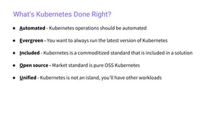 What’s Kubernetes Done Right?
● Automated - Kubernetes operations should be automated
● Evergreen - You want to always run the latest version of Kubernetes
● Included - Kubernetes is a commoditized standard that is included in a solution
● Open source - Market standard is pure OSS Kubernetes
● Unified - Kubernetes is not an island, you’ll have other workloads
 