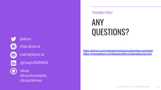 © 2018 Mesosphere, Inc. All Rights Reserved. 53
THANK YOU!
ANY
QUESTIONS?
@dcos
users@dcos.io
/groups/8295652
/dcos
/dcos/examples
/dcos/demos
chat.dcos.io
https://github.com/mesosphere/dcos-kubernetes-quickstart
https://mesosphere.com/blog/another-kubernetes-service/
 