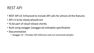 REST API
• REST API v3: Enhanced to include API calls for almost all the features
• API v1 to be slowly phased out
• To be part of cloud release shortly
• Built using swagger (swagger.io) metadata specification
• Documentation
• Swagger UI – Provides API reference and curl command samples
 