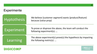 46
Experimente
Hyptothesis
Experiment
Learning
We believe {customer segment} wants {product/feature}
because {value prop}
To prove or disprove the above, the team will conduct the
following experiment(s): …
The above experiment(s) prove(s) the hypothesis by impacting
the following metric(s): …
 