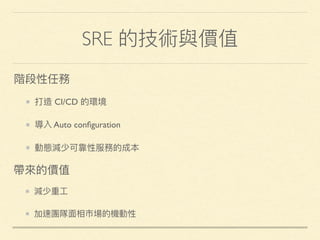 SRE 的技術與價值
打造 CI/CD 的環境
導入 Auto conﬁguration
動態減少可靠性服務的成本
階段性任務
減少重⼯工
加速團隊⾯面相市場的機動性
帶來來的價值
 