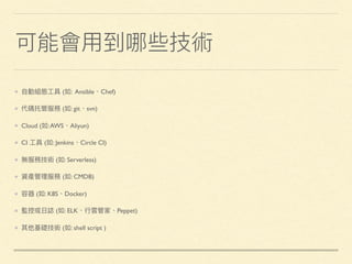 可能會⽤用到哪些技術
⾃自動組態⼯工具 (如: Ansible、Chef)
代碼托管服務 (如: git、svn)
Cloud (如:AWS、Aliyun)
CI ⼯工具 (如: Jenkins、Circle CI)
無服務技術 (如: Serverless)
資產管理理服務 (如: CMDB)
容器 (如: K8S、Docker)
監控或⽇日誌 (如: ELK、⾏行行雲管家、Peppet)
其他基礎技術 (如: shell script )
 