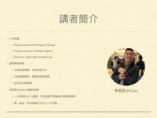 講者簡介
⼯工作經歷
Pentium network Tech Program Manager
Pentium network sr. DevOps engineer
Infopower engineer@ consultant dep
服務過的集團
台灣⾦金金融集團、台灣⽣生技公司
⼤大陸遊戲集團、東南亞博弈集團
政府與公營事業
其他與 DevOps 相關的經歷
2 ⼈人草創到 32 ⼈人團隊，包含跨部⾨門領導與技術團隊領導
單⼀一產品，平均每週正式交付 6 次代碼
柳柳君翰 JH Liou
 