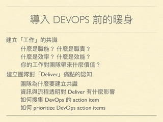 導入 DEVOPS 前的暖⾝身
建立「⼯工作」的共識
什什麼是職能？ 什什麼是職責？
什什麼是效率？ 什什麼是效能？
你的⼯工作對團隊帶來來什什麼價值？
團隊為什什麼要建立共識
資訊與流程透明對 Deliver 有什什麼影響
如何搜集 DevOps 的 action item
如何 prioritize DevOps action items
建立團隊對「Deliver」痛點的認知
 