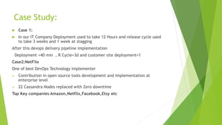 Case Study:
 Case 1:
 In our IT Company Deployment used to take 12 Hours and release cycle used
to take 3 weeks and 1 week at stagging
After this devops delivery pipeline implementation
Deployment =40 min , R Cycle=3d and customer site deployment=1
Case2:NetFlix
One of best DevOps Technology implementer
 Contribution in open source tools development and implementation at
enterprise level
 22 Cassandra Nodes replaced with Zero downtime
Top Key companies Amazon,Netflix,Facebook,Etsy etc
 