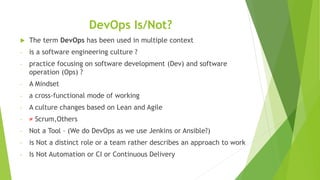 DevOps Is/Not?
 The term DevOps has been used in multiple context
- is a software engineering culture ?
- practice focusing on software development (Dev) and software
operation (Ops) ?
- A Mindset
- a cross-functional mode of working
- A culture changes based on Lean and Agile
- ≠ Scrum,Others
- Not a Tool – (We do DevOps as we use Jenkins or Ansible?)
- is Not a distinct role or a team rather describes an approach to work
- Is Not Automation or CI or Continuous Delivery
 