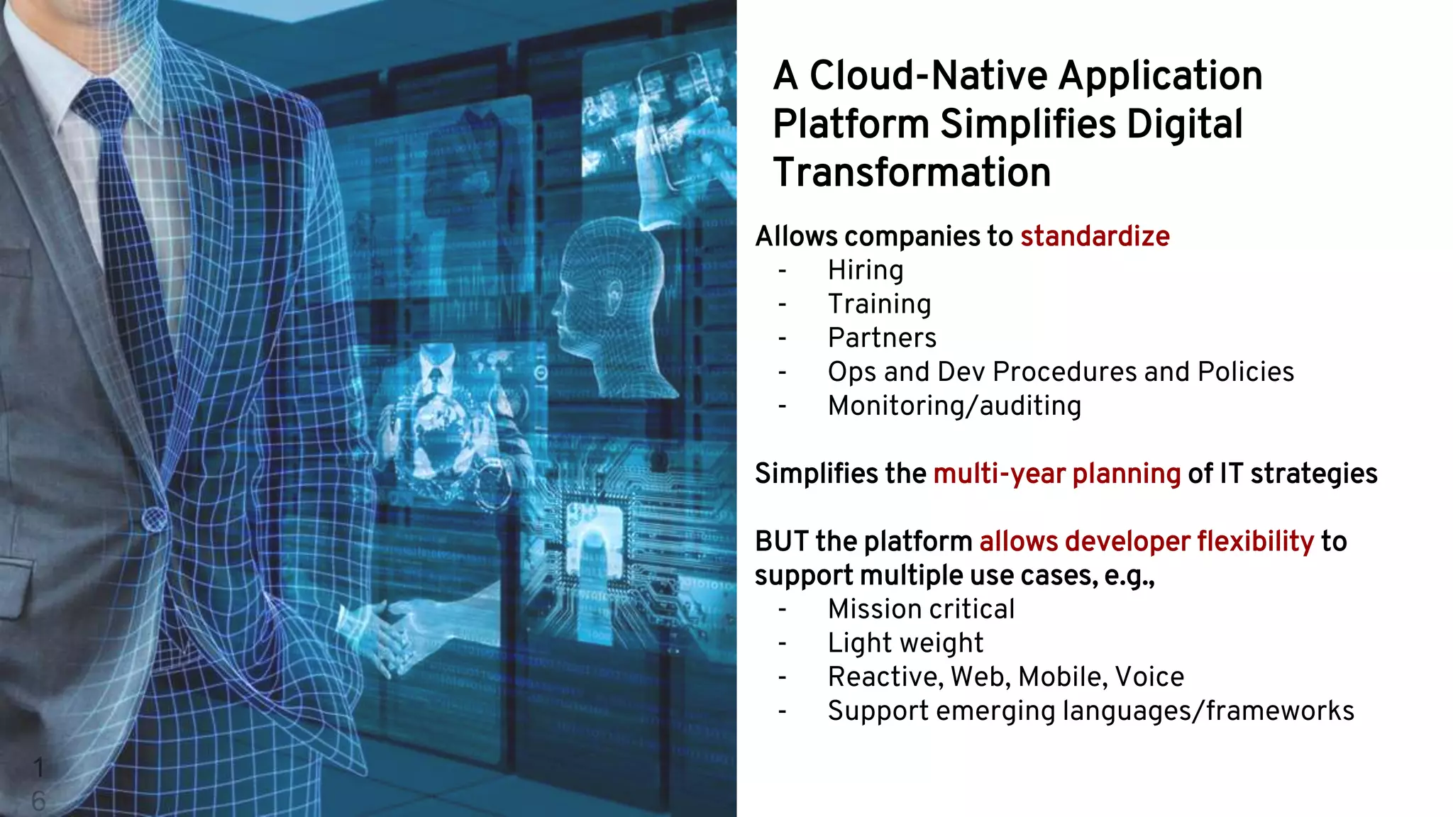 1
6
Allows companies to standardize
- Hiring
- Training
- Partners
- Ops and Dev Procedures and Policies
- Monitoring/auditing
Simplifies the multi-year planning of IT strategies
BUT the platform allows developer flexibility to
support multiple use cases, e.g.,
- Mission critical
- Light weight
- Reactive, Web, Mobile, Voice
- Support emerging languages/frameworks
A Cloud-Native Application
Platform Simplifies Digital
Transformation
 