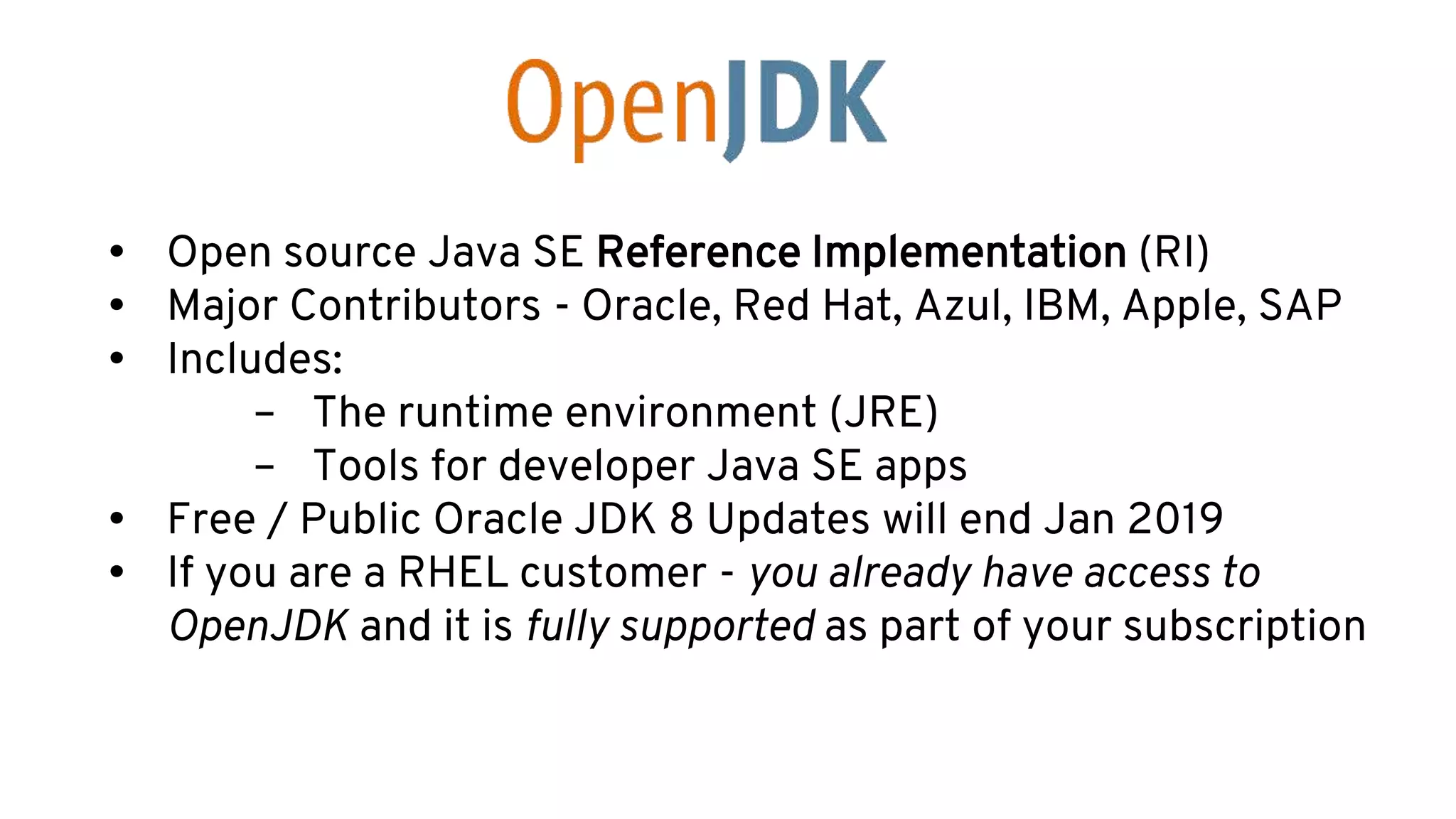 • Open source Java SE Reference Implementation (RI)
• Major Contributors - Oracle, Red Hat, Azul, IBM, Apple, SAP
• Includes:
– The runtime environment (JRE)
– Tools for developer Java SE apps
• Free / Public Oracle JDK 8 Updates will end Jan 2019
• If you are a RHEL customer - you already have access to
OpenJDK and it is fully supported as part of your subscription
 