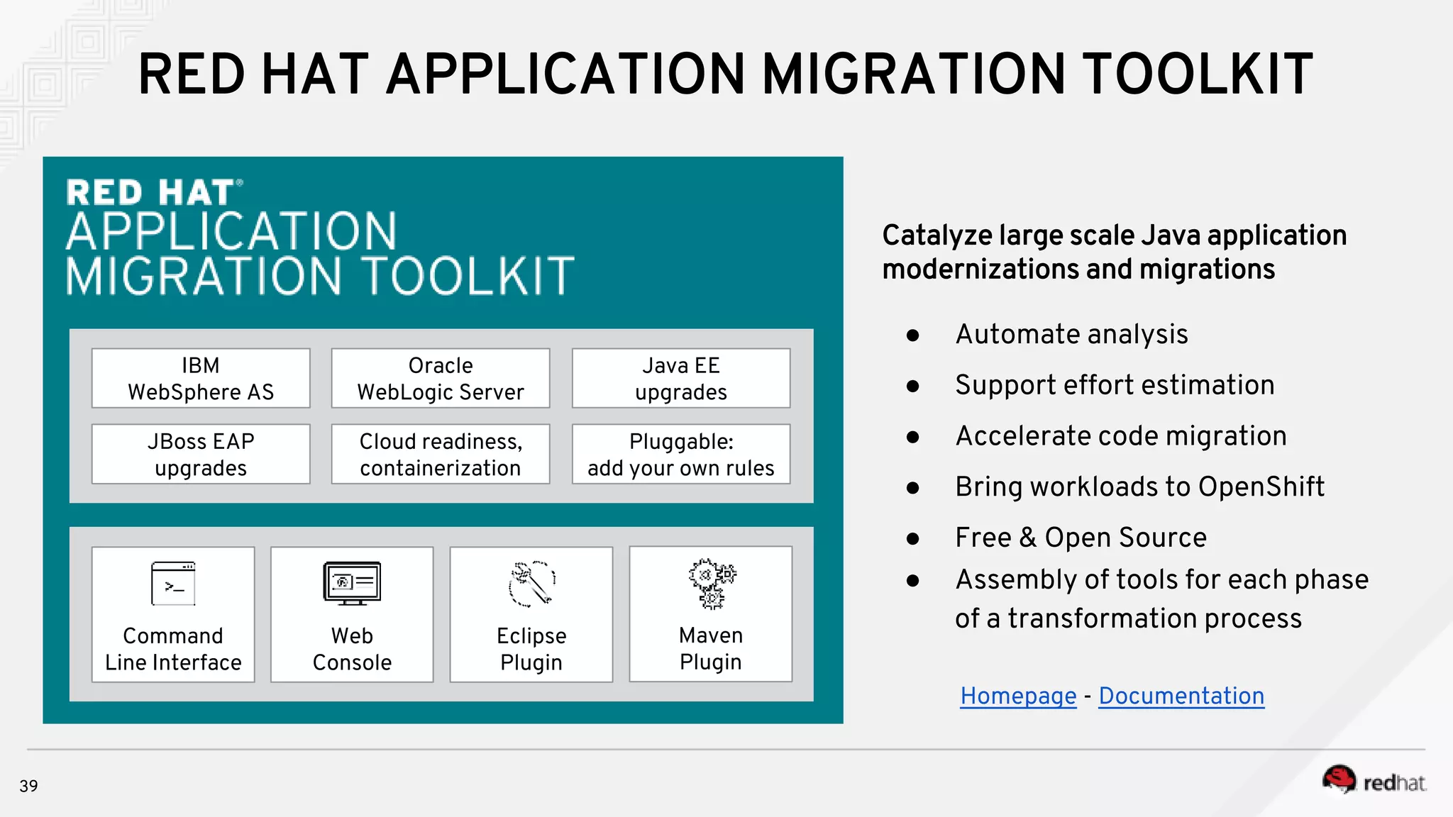 IBM
WebSphere AS
Oracle
WebLogic Server
JBoss EAP
upgrades
Cloud readiness,
containerization
Pluggable:
add your own rules
Java EE
upgrades
Eclipse
Plugin
Command
Line Interface
Web
Console
Maven
Plugin
Catalyze large scale Java application
modernizations and migrations
● Automate analysis
● Support effort estimation
● Accelerate code migration
● Bring workloads to OpenShift
● Free & Open Source
● Assembly of tools for each phase
of a transformation process
Homepage - Documentation
RED HAT APPLICATION MIGRATION TOOLKIT
39
 