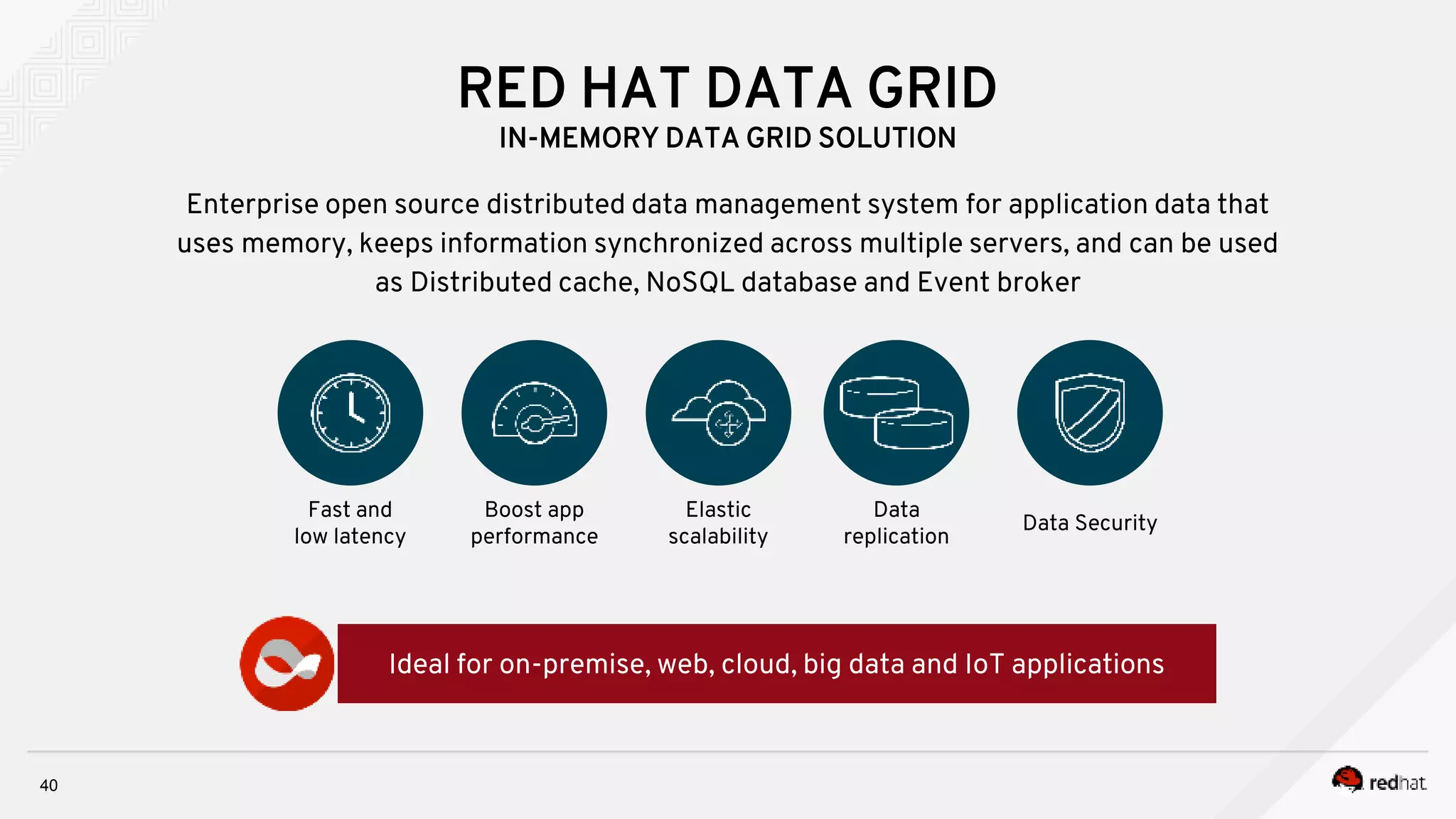 RED HAT DATA GRID
IN-MEMORY DATA GRID SOLUTION
40
Enterprise open source distributed data management system for application data that
uses memory, keeps information synchronized across multiple servers, and can be used
as Distributed cache, NoSQL database and Event broker
Fast and
low latency
Ideal for on-premise, web, cloud, big data and IoT applications
Boost app
performance
Elastic
scalability
Data
replication
Data Security
 
