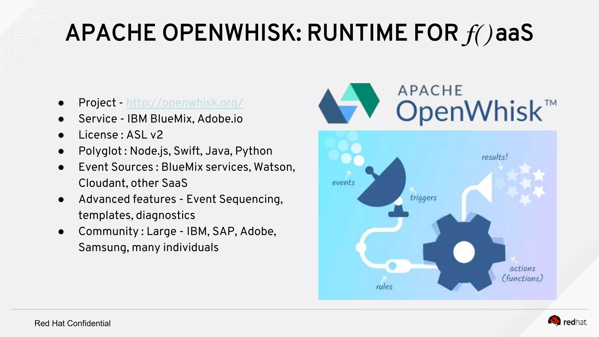 Red Hat Confidential
● Project - http://openwhisk.org/
● Service - IBM BlueMix, Adobe.io
● License : ASL v2
● Polyglot : Node.js, Swift, Java, Python
● Event Sources : BlueMix services, Watson,
Cloudant, other SaaS
● Advanced features - Event Sequencing,
templates, diagnostics
● Community : Large - IBM, SAP, Adobe,
Samsung, many individuals
APACHE OPENWHISK: RUNTIME FOR f( ) aaS
 