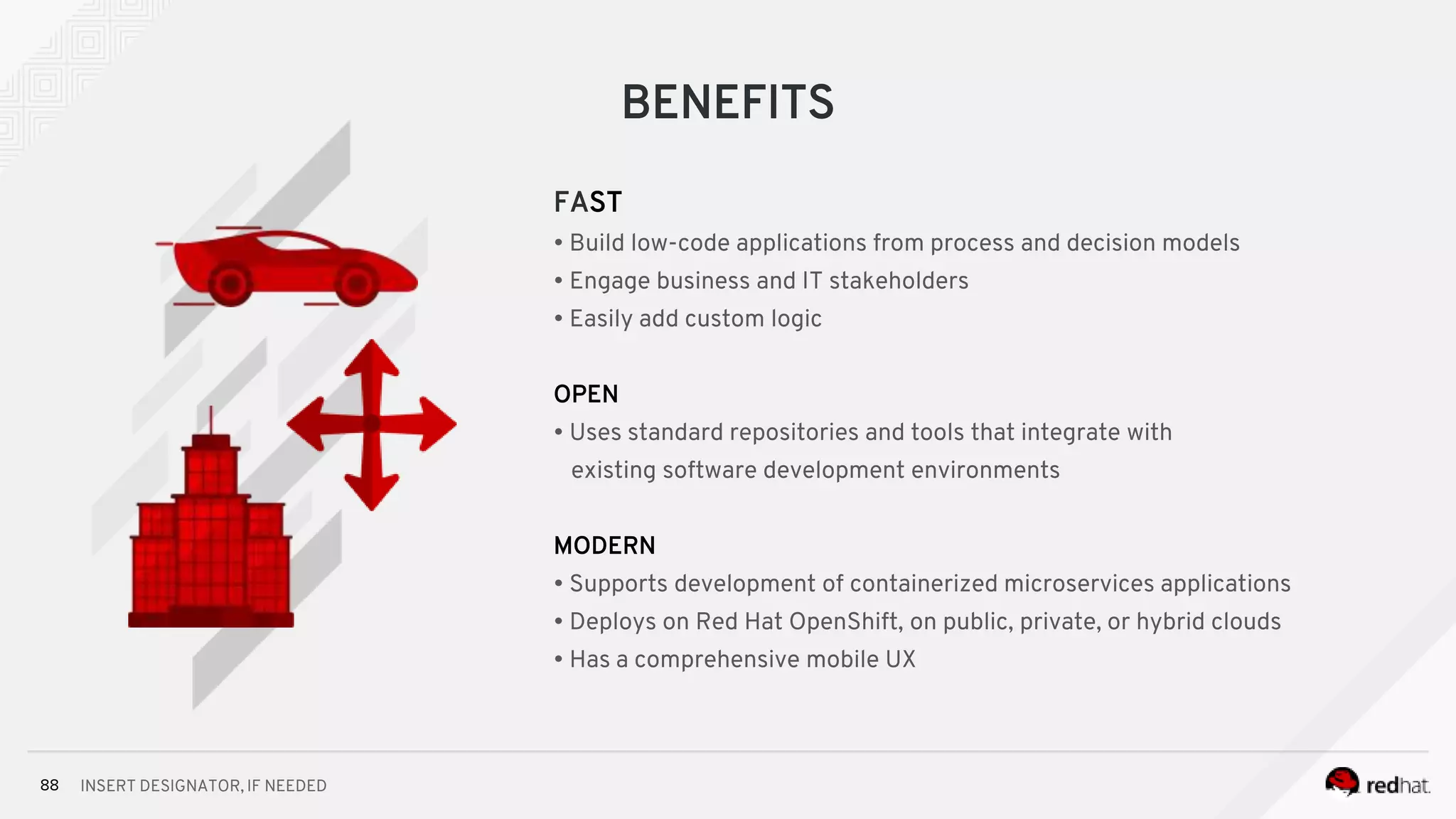 INSERT DESIGNATOR, IF NEEDED88
BENEFITS
FAST
• Build low-code applications from process and decision models
• Engage business and IT stakeholders
• Easily add custom logic
OPEN
• Uses standard repositories and tools that integrate with
existing software development environments
MODERN
• Supports development of containerized microservices applications
• Deploys on Red Hat OpenShift, on public, private, or hybrid clouds
• Has a comprehensive mobile UX
 