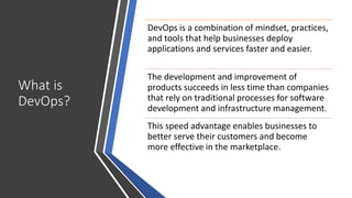 What is
DevOps?
DevOps is a combination of mindset, practices,
and tools that help businesses deploy
applications and services faster and easier.
The development and improvement of
products succeeds in less time than companies
that rely on traditional processes for software
development and infrastructure management.
This speed advantage enables businesses to
better serve their customers and become
more effective in the marketplace.
 
