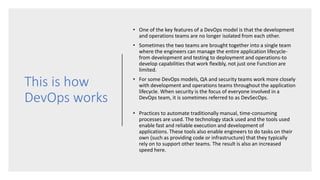 This is how
DevOps works
• One of the key features of a DevOps model is that the development
and operations teams are no longer isolated from each other.
• Sometimes the two teams are brought together into a single team
where the engineers can manage the entire application lifecycle-
from development and testing to deployment and operations-to
develop capabilities that work flexibly, not just one Function are
limited.
• For some DevOps models, QA and security teams work more closely
with development and operations teams throughout the application
lifecycle. When security is the focus of everyone involved in a
DevOps team, it is sometimes referred to as DevSecOps.
• Practices to automate traditionally manual, time-consuming
processes are used. The technology stack used and the tools used
enable fast and reliable execution and development of
applications. These tools also enable engineers to do tasks on their
own (such as providing code or infrastructure) that they typically
rely on to support other teams. The result is also an increased
speed here.
 