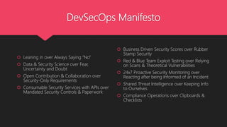 DevSecOps Manifesto
 Leaning in over Always Saying “No”
 Data & Security Science over Fear,
Uncertainty and Doubt
 Open Contribution & Collaboration over
Security-Only Requirements
 Consumable Security Services with APIs over
Mandated Security Controls & Paperwork
 Business Driven Security Scores over Rubber
Stamp Security
 Red & Blue Team Exploit Testing over Relying
on Scans & Theoretical Vulnerabilities
 24x7 Proactive Security Monitoring over
Reacting after being Informed of an Incident
 Shared Threat Intelligence over Keeping Info
to Ourselves
 Compliance Operations over Clipboards &
Checklists
 