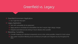 Greenfield vs. Legacy
 Greenfield Environment /Applications
 Do it right from the start!
 Legacy Applications
 Start with vulnerability & risk assessment
 Apply patches to remediate all vulnerabilities that don’t require major design changes
 Integrate automated security testing in future releases when possible
 Rebuilding / Sunsetting
 Consider breaking out individual components one at a time, where possible, instead of a hard cutover
 New system should be following secure architecture principles and integrate security throughout the
SDLC
 