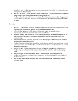  We will see soon that DevOps engineers have more access and control of the end user than any
other person in the enterprise.
 DevOps is becoming a valued skill for IT people. For example, a survey conducted by Linux hiring
found that 25% of respondent's job seeker is DevOps expertise.
 DevOps and continuous delivery are here to stay. Therefore, companies need to change as they
have no choice but to evolve. However, the mainstreaming the notion of DevOps will take 5 to
10 years.
Summary
 DevOps is a culture which promotes collaboration between Development and Operations Team
to deploy code to production faster in an automated & repeatable way
 Before DevOps operation and Development team working in completed isolation.
 Manual code deployment leads to human errors in production
 In the Old process, Operations team has no clue on the progress of the Development team. So,
operations team developed a IT infrastructure purchase and monitoring plan as per their
understanding.
 In the DevOps process operation team fully aware of the progress of developer. The purchase
and monitoring planning is accurate.
 DevOps offers Maintainability, Predictability, Greater quality cost efficiency and time to market.
 Agile process focuses on functional and non-functional readiness while DevOps focuses on that
IT infrastructure aspects.
 DevOps life cycle includes Development, Testing, Integration, Deployment, and Monitoring.
 DevOps engineer will work with development team staff to tackle the coding and scripting
needs.
 DevOps engineer should have the soft skill of a problem-solver and be a quick-learner
 DevOps Certifications are available from Amazon web services, Red Hat, Microsoft Academy,
DevOps Institute
 DevOps helps organizations in shifting their code deployment cycles to weeks and months
instead of years.
 