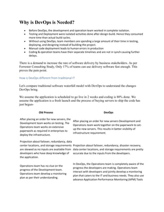 Why is DevOps is Needed?
 Before DevOps, the development and operation team worked in complete isolation.
 Testing and Deployment were isolated activities done after design-build. Hence they consumed
more time than actual build cycles.
 Without using DevOps, team members are spending a large amount of their time in testing,
deploying, and designing instead of building the project.
 Manual code deployment leads to human errors in production
 Coding & operation teams have their separate timelines and are not in synch causing further
delays.
There is a demand to increase the rate of software delivery by business stakeholders. As per
Forrester Consulting Study, Only 17% of teams can use delivery software fast enough. This
proves the pain point.
How is DevOps different from traditional IT
Let's compare traditional software waterfall model with DevOps to understand the changes
DevOps bring.
We assume the application is scheduled to go live in 2 weeks and coding is 80% done. We
assume the application is a fresh launch and the process of buying servers to ship the code has
just begun-
Old Process DevOps
After placing an order for new servers, the
Development team works on testing. The
Operations team works on extensive
paperwork as required in enterprises to
deploy the infrastructure.
After placing an order for new servers Development and
Operations team work together on the paperwork to set-
up the new servers. This results in better visibility of
infrastructure requirement.
Projection about failover, redundancy, data
center locations, and storage requirements
are skewed as no inputs are available from
developers who have deep knowledge of
the application.
Projection about failover, redundancy, disaster recovery,
data center locations, and storage requirements are pretty
accurate due to the inputs from the developers.
Operations team has no clue on the
progress of the Development team.
Operations team develop a monitoring
plan as per their understanding.
In DevOps, the Operations team is completely aware of the
progress the developers are making. Operations team
interact with developers and jointly develop a monitoring
plan that caters to the IT and business needs. They also use
advance Application Performance Monitoring (APM) Tools
 