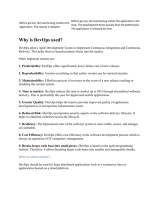 Before go-live, the load testing crashes the
application. The release is delayed.
Before go-live, the load testing makes the application a bit
slow. The development team quickly fixes the bottlenecks.
The application is released on time.
Why is DevOps used?
DevOps allows Agile Development Teams to implement Continuous Integration and Continuous
Delivery. This helps them to launch products faster into the market.
Other Important reasons are:
1. Predictability: DevOps offers significantly lower failure rate of new releases
2. Reproducibility: Version everything so that earlier version can be restored anytime.
3. Maintainability: Effortless process of recovery in the event of a new release crashing or
disabling the current system.
4. Time to market: DevOps reduces the time to market up to 50% through streamlined software
delivery. This is particularly the case for digital and mobile applications.
5. Greater Quality: DevOps helps the team to provide improved quality of application
development as it incorporates infrastructure issues.
6. Reduced Risk: DevOps incorporates security aspects in the software delivery lifecycle. It
helps in reduction of defects across the lifecycle.
7. Resiliency: The Operational state of the software system is more stable, secure, and changes
are auditable.
8. Cost Efficiency: DevOps offers cost efficiency in the software development process which is
always an aspiration of IT companies' management.
9. Breaks larger code base into small pieces: DevOps is based on the agile programming
method. Therefore, it allows breaking larger code bases into smaller and manageable chunks.
When to adopt DevOps?
DevOps should be used for large distributed applications such as e-commerce sites or
applications hosted on a cloud platform.
 