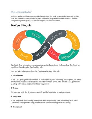 When not to adopt DevOps?
It should not be used in a mission-critical application like bank, power and other sensitive data
sites. Such applications need strict access controls on the production environment, a detailed
change management policy, access control policy to the data centers.
DevOps Lifecycle
DevOps is deep integration between development and operations. Understanding DevOps is not
possible without knowing DevOps lifecycle.
Here is a brief information about the Continuous DevOps life-cycle:
1. Development
In this DevOps stage the development of software takes place constantly. In this phase, the entire
development process is separated into small development cycles. This benefits DevOps team to
speed up software development and delivery process.
2. Testing
QA team use tools like Selenium to identify and fix bugs in the new piece of code.
3. Integration
In this stage, new functionality is integrated with the prevailing code, and testing takes place.
Continuous development is only possible due to continuous integration and testing.
4. Deployment
 