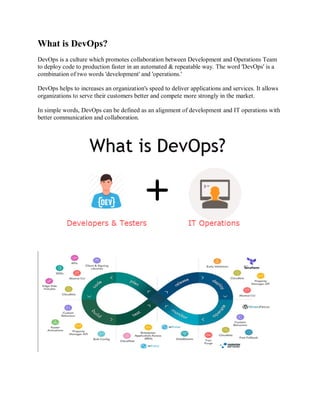 What is DevOps?
DevOps is a culture which promotes collaboration between Development and Operations Team
to deploy code to production faster in an automated & repeatable way. The word 'DevOps' is a
combination of two words 'development' and 'operations.'
DevOps helps to increases an organization's speed to deliver applications and services. It allows
organizations to serve their customers better and compete more strongly in the market.
In simple words, DevOps can be defined as an alignment of development and IT operations with
better communication and collaboration.
 