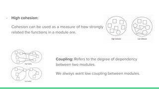 Coupling: Refers to the degree of dependency
between two modules.
We always want low coupling between modules.
- High cohesion:
Cohesion can be used as a measure of how strongly
related the functions in a module are.
 