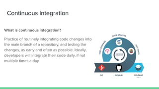 Continuous Integration
What is continuous integration?
Practice of routinely integrating code changes into
the main branch of a repository, and testing the
changes, as early and often as possible. Ideally,
developers will integrate their code daily, if not
multiple times a day.
 
