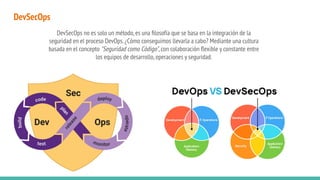 DevSecOps
DevSecOps no es solo un método,es una ﬁlosofía que se basa en la integración de la
seguridad en el proceso DevOps.¿Cómo conseguimos llevarla a cabo? Mediante una cultura
basada en el concepto "Seguridad como Código",con colaboración ﬂexible y constante entre
los equipos de desarrollo,operaciones y seguridad.
 