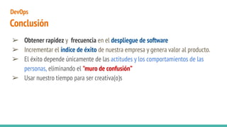 Conclusión
➢ Obtener rapidez y frecuencia en el despliegue de software
➢ Incrementar el índice de éxito de nuestra empresa y genera valor al producto.
➢ El éxito depende únicamente de las actitudes y los comportamientos de las
personas, eliminando el "muro de confusión”
➢ Usar nuestro tiempo para ser creativa(o)s
DevOps
 