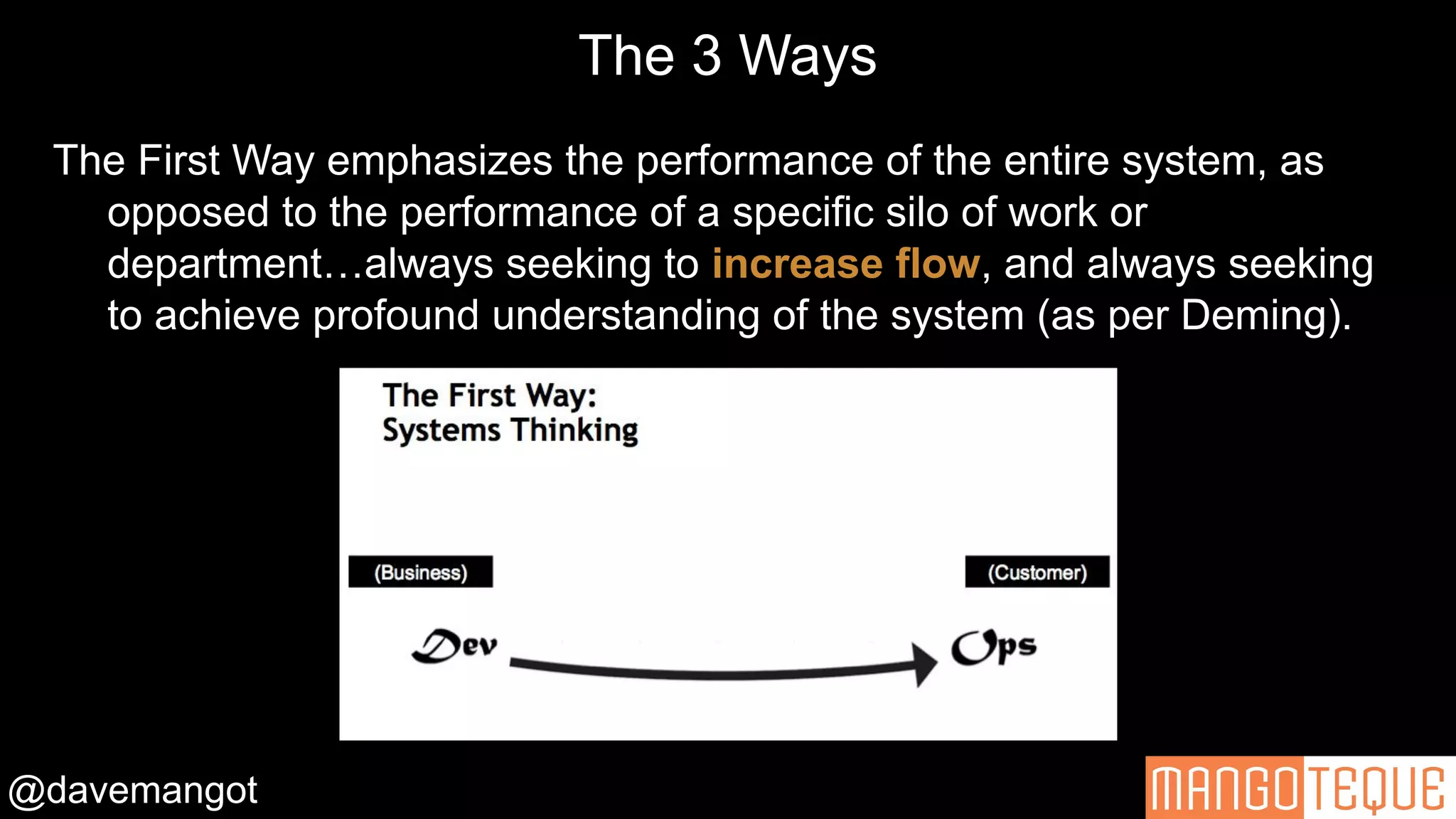 @davemangot
The Three Ways – Gene Kim
The First Way emphasizes the performance of the entire system, as
opposed to the performance of a specific silo of work or
department…always seeking to increase flow, and always seeking
to achieve profound understanding of the system (as per Deming).
The 3 Ways
 