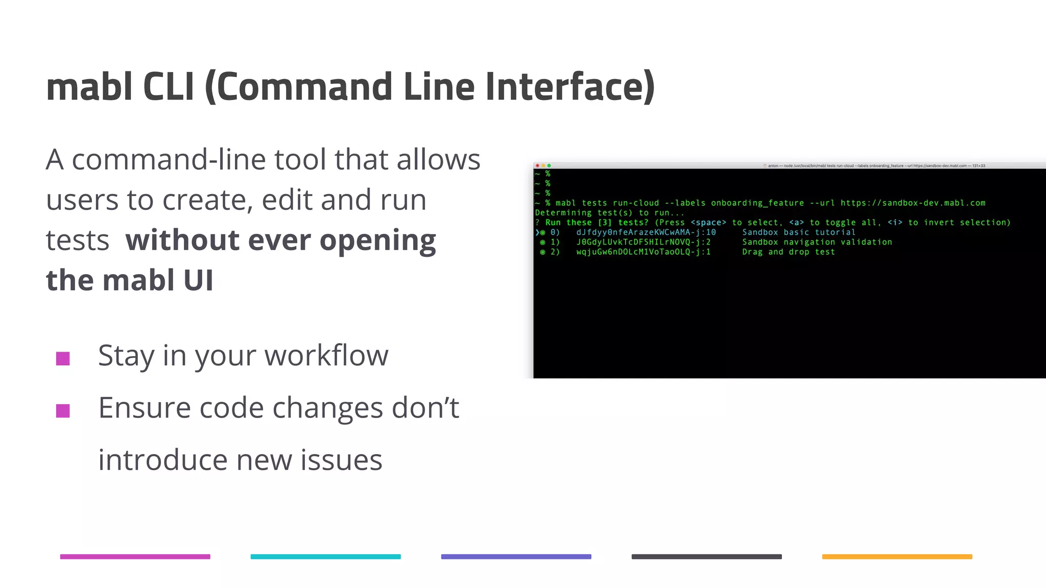 mabl CLI (Command Line Interface) A command-line tool that allows users to create, edit and run tests without ever opening the mabl UI ■ Stay in your workﬂow ■ Ensure code changes don’t introduce new issues 