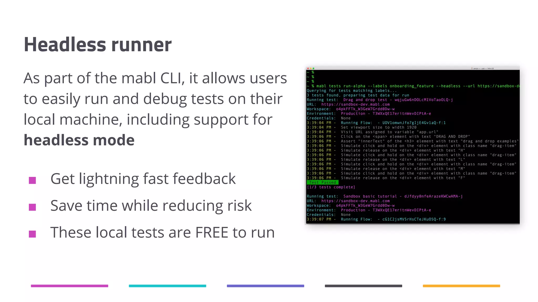 Headless runner As part of the mabl CLI, it allows users to easily run and debug tests on their local machine, including support for headless mode ■ Get lightning fast feedback ■ Save time while reducing risk ■ These local tests are FREE to run 