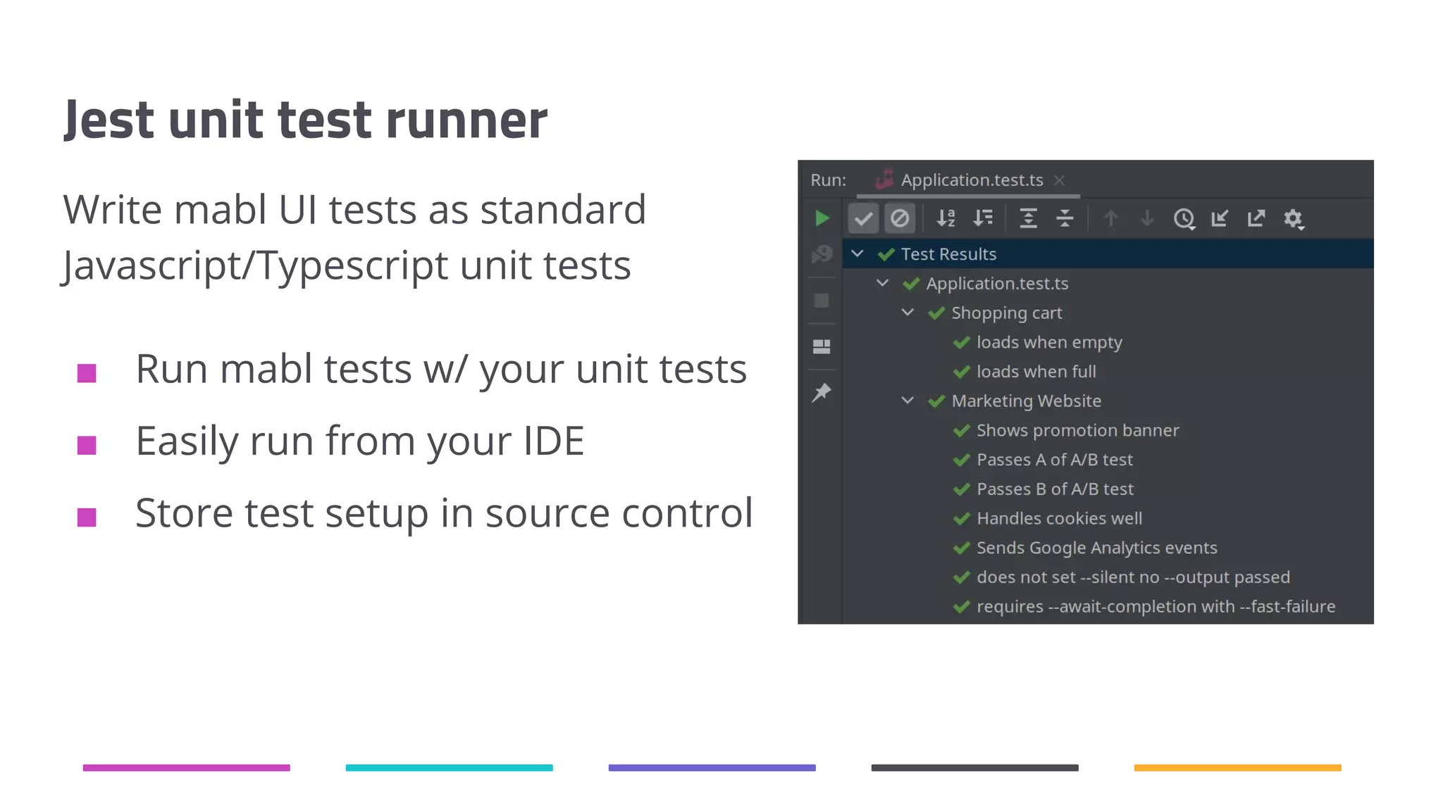 Jest unit test runner Write mabl UI tests as standard Javascript/Typescript unit tests ■ Run mabl tests w/ your unit tests ■ Easily run from your IDE ■ Store test setup in source control 
