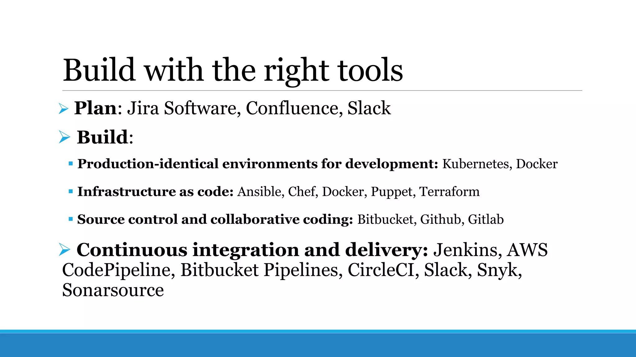 Build with the right tools
 Plan: Jira Software, Confluence, Slack
 Build:
 Production-identical environments for development: Kubernetes, Docker
 Infrastructure as code: Ansible, Chef, Docker, Puppet, Terraform
 Source control and collaborative coding: Bitbucket, Github, Gitlab
 Continuous integration and delivery: Jenkins, AWS
CodePipeline, Bitbucket Pipelines, CircleCI, Slack, Snyk,
Sonarsource
 