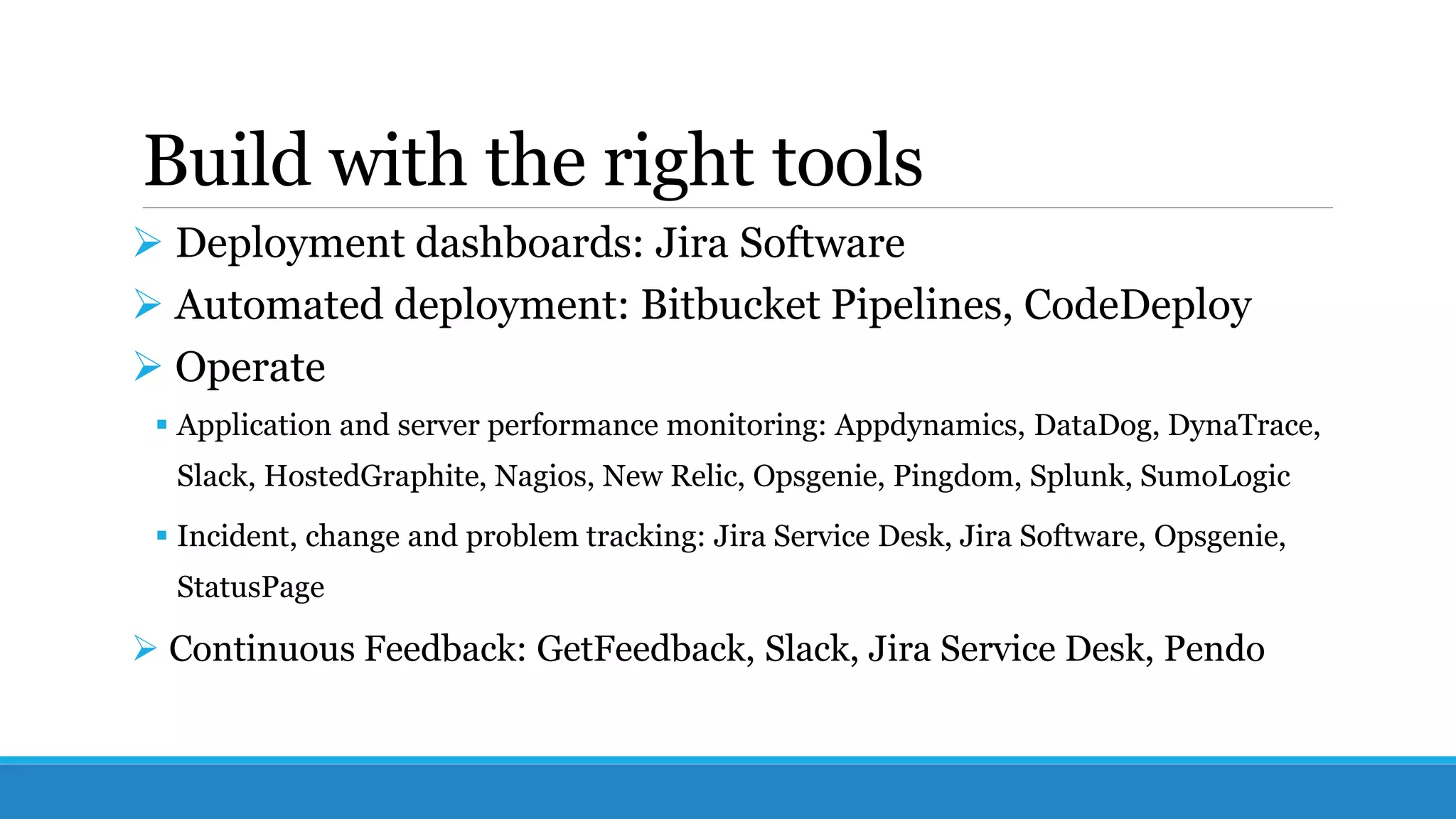 Build with the right tools
 Deployment dashboards: Jira Software
 Automated deployment: Bitbucket Pipelines, CodeDeploy
 Operate
 Application and server performance monitoring: Appdynamics, DataDog, DynaTrace,
Slack, HostedGraphite, Nagios, New Relic, Opsgenie, Pingdom, Splunk, SumoLogic
 Incident, change and problem tracking: Jira Service Desk, Jira Software, Opsgenie,
StatusPage
 Continuous Feedback: GetFeedback, Slack, Jira Service Desk, Pendo
 