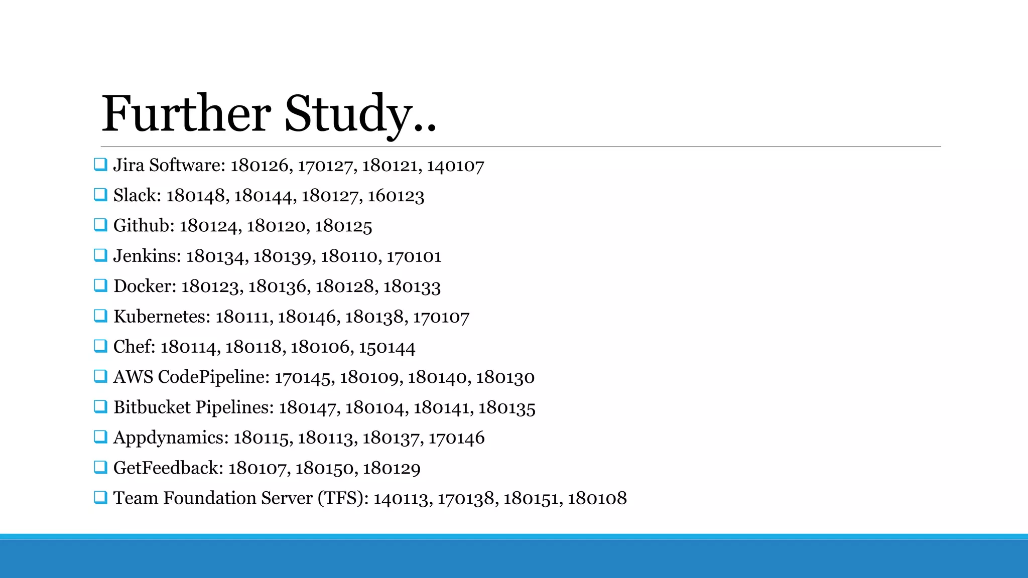 Further Study..
 Jira Software: 180126, 170127, 180121, 140107
 Slack: 180148, 180144, 180127, 160123
 Github: 180124, 180120, 180125
 Jenkins: 180134, 180139, 180110, 170101
 Docker: 180123, 180136, 180128, 180133
 Kubernetes: 180111, 180146, 180138, 170107
 Chef: 180114, 180118, 180106, 150144
 AWS CodePipeline: 170145, 180109, 180140, 180130
 Bitbucket Pipelines: 180147, 180104, 180141, 180135
 Appdynamics: 180115, 180113, 180137, 170146
 GetFeedback: 180107, 180150, 180129
 Team Foundation Server (TFS): 140113, 170138, 180151, 180108
 
