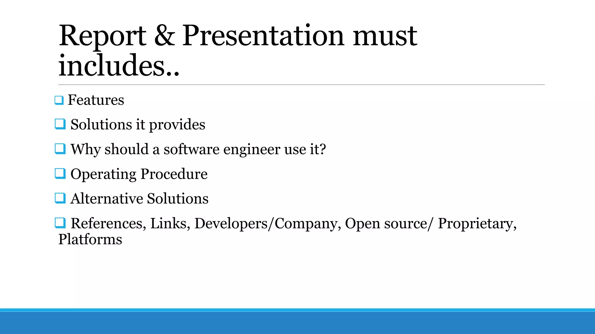Report & Presentation must
includes..
 Features
 Solutions it provides
 Why should a software engineer use it?
 Operating Procedure
 Alternative Solutions
 References, Links, Developers/Company, Open source/ Proprietary,
Platforms
 