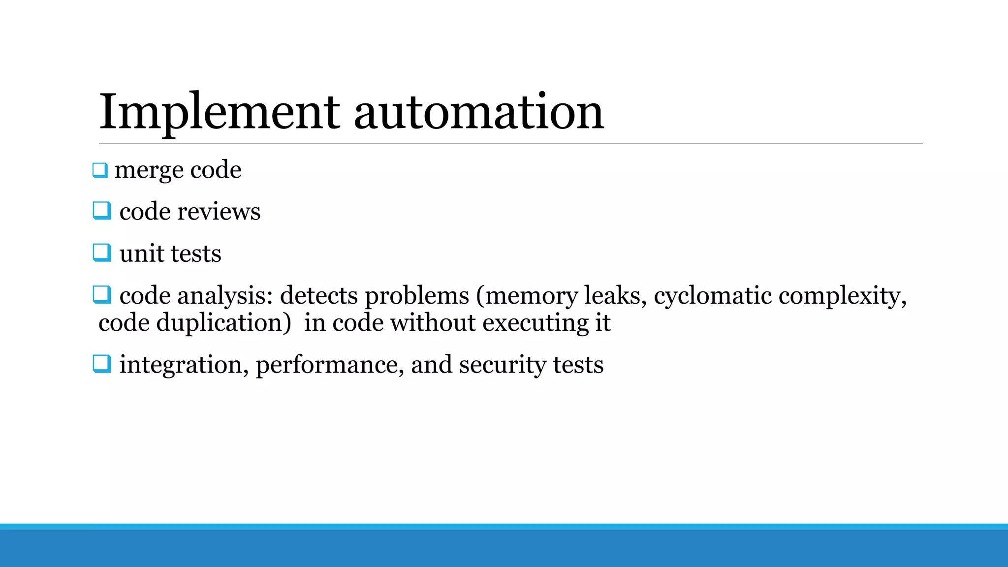 Implement automation
 merge code
 code reviews
 unit tests
 code analysis: detects problems (memory leaks, cyclomatic complexity,
code duplication) in code without executing it
 integration, performance, and security tests
 