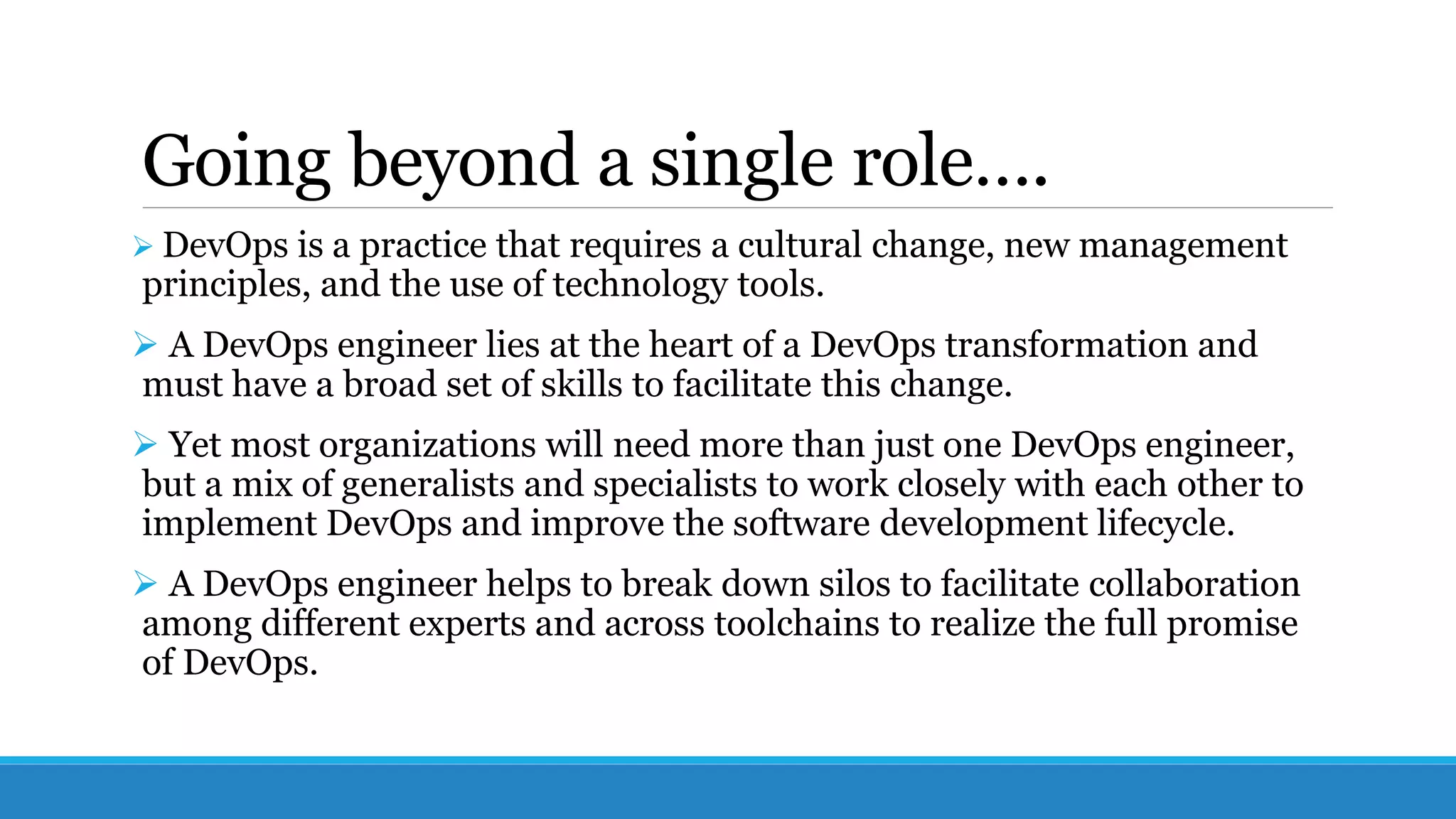 Going beyond a single role….
 DevOps is a practice that requires a cultural change, new management
principles, and the use of technology tools.
 A DevOps engineer lies at the heart of a DevOps transformation and
must have a broad set of skills to facilitate this change.
 Yet most organizations will need more than just one DevOps engineer,
but a mix of generalists and specialists to work closely with each other to
implement DevOps and improve the software development lifecycle.
 A DevOps engineer helps to break down silos to facilitate collaboration
among different experts and across toolchains to realize the full promise
of DevOps.
 