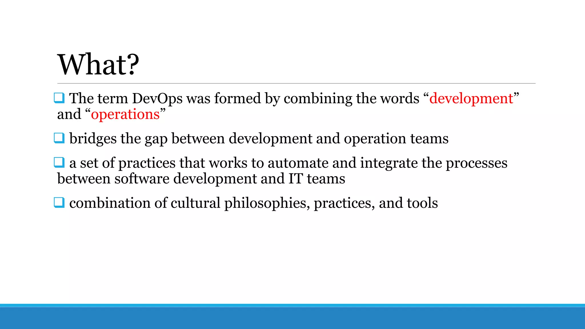 What?
 The term DevOps was formed by combining the words “development”
and “operations”
 bridges the gap between development and operation teams
 a set of practices that works to automate and integrate the processes
between software development and IT teams
 combination of cultural philosophies, practices, and tools
 