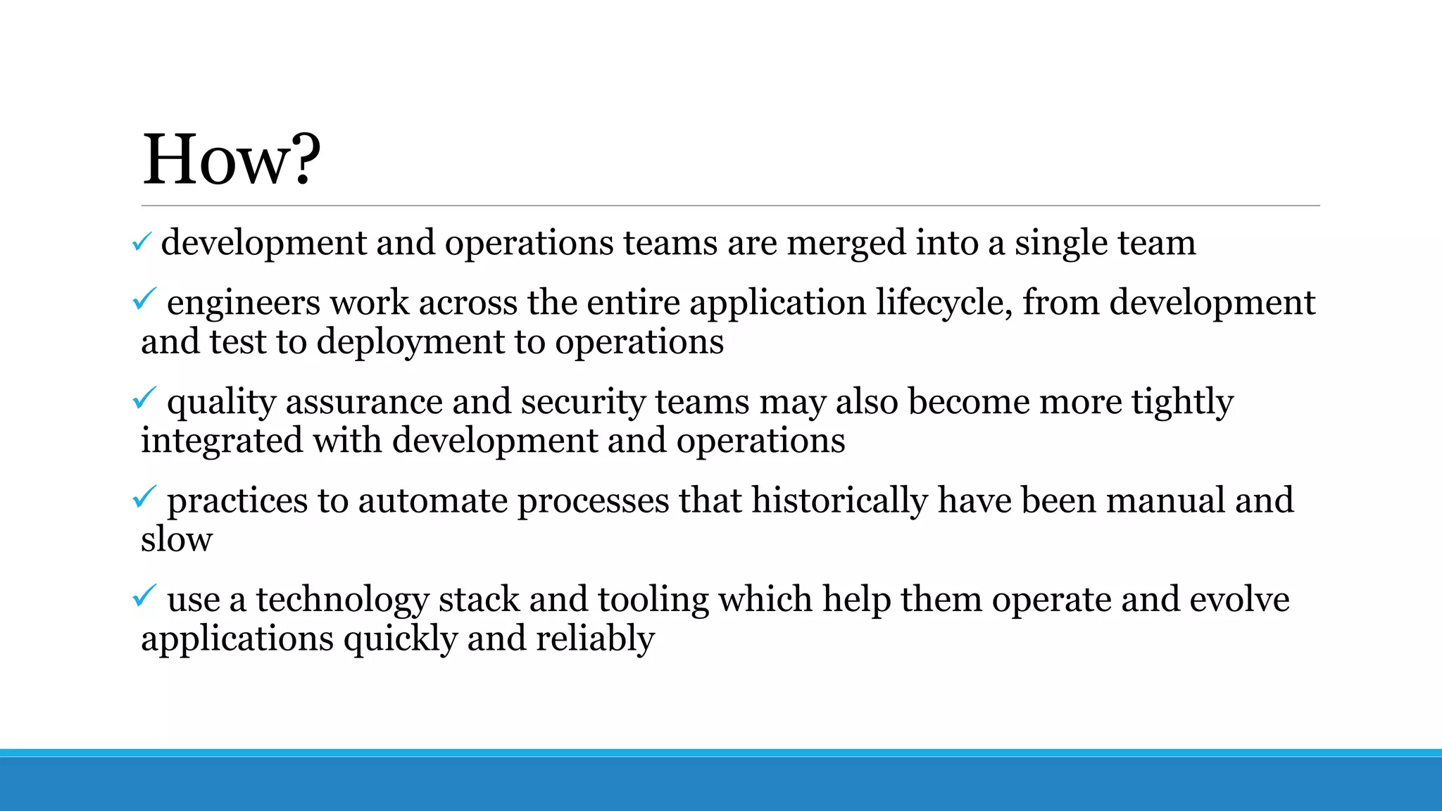 How?
 development and operations teams are merged into a single team
 engineers work across the entire application lifecycle, from development
and test to deployment to operations
 quality assurance and security teams may also become more tightly
integrated with development and operations
 practices to automate processes that historically have been manual and
slow
 use a technology stack and tooling which help them operate and evolve
applications quickly and reliably
 