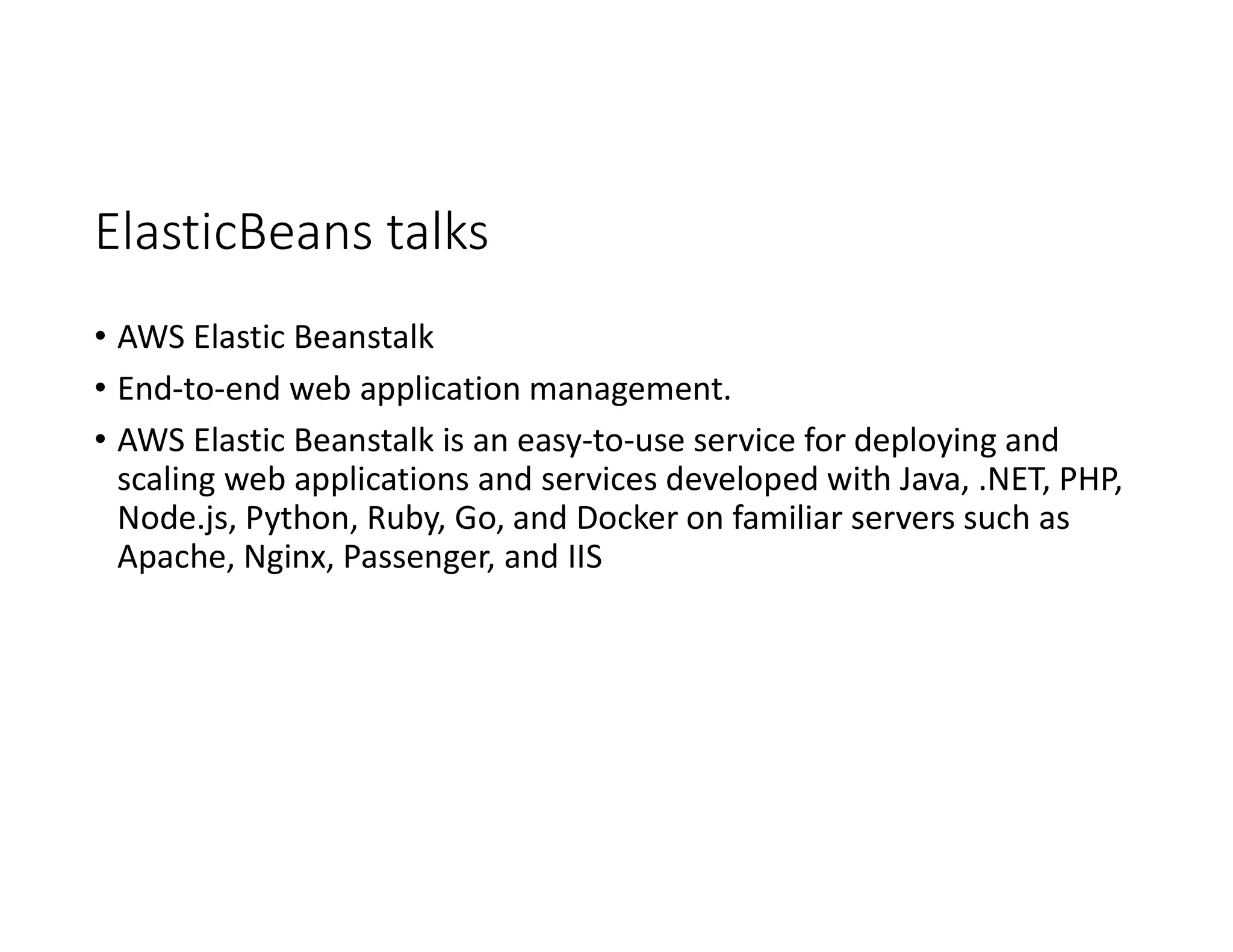 ElasticBeans talks
• AWS Elastic Beanstalk
• End-to-end web application management.
• AWS Elastic Beanstalk is an easy-to-use service for deploying and
scaling web applications and services developed with Java, .NET, PHP,
Node.js, Python, Ruby, Go, and Docker on familiar servers such as
Apache, Nginx, Passenger, and IIS
 