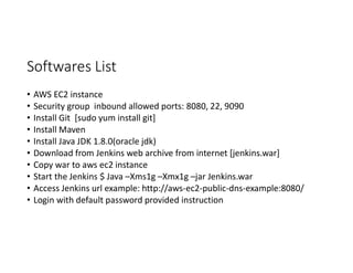 Softwares List
• AWS EC2 instance
• Security group inbound allowed ports: 8080, 22, 9090
• Install Git [sudo yum install git]
• Install Maven
• Install Java JDK 1.8.0(oracle jdk)
• Download from Jenkins web archive from internet [jenkins.war]
• Copy war to aws ec2 instance
• Start the Jenkins $ Java –Xms1g –Xmx1g –jar Jenkins.war
• Access Jenkins url example: http://aws-ec2-public-dns-example:8080/
• Login with default password provided instruction
 