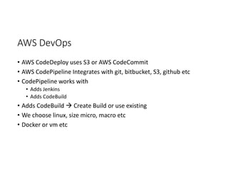 AWS DevOps
• AWS CodeDeploy uses S3 or AWS CodeCommit
• AWS CodePipeline Integrates with git, bitbucket, S3, github etc
• CodePipeline works with
• Adds Jenkins
• Adds CodeBuild
• Adds CodeBuild  Create Build or use existing
• We choose linux, size micro, macro etc
• Docker or vm etc
 
