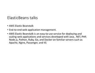 ElasticBeans talks
• AWS Elastic Beanstalk
• End-to-end web application management.
• AWS Elastic Beanstalk is an easy-to-use service for deploying and
scaling web applications and services developed with Java, .NET, PHP,
Node.js, Python, Ruby, Go, and Docker on familiar servers such as
Apache, Nginx, Passenger, and IIS
 